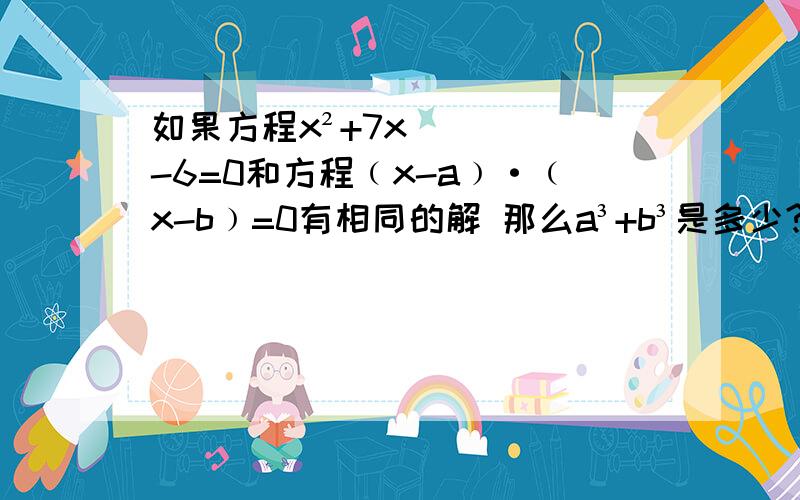 如果方程x²+7x-6=0和方程﹙x-a﹚·﹙x-b﹚=0有相同的解 那么a³+b³是多少?请用韦达定律