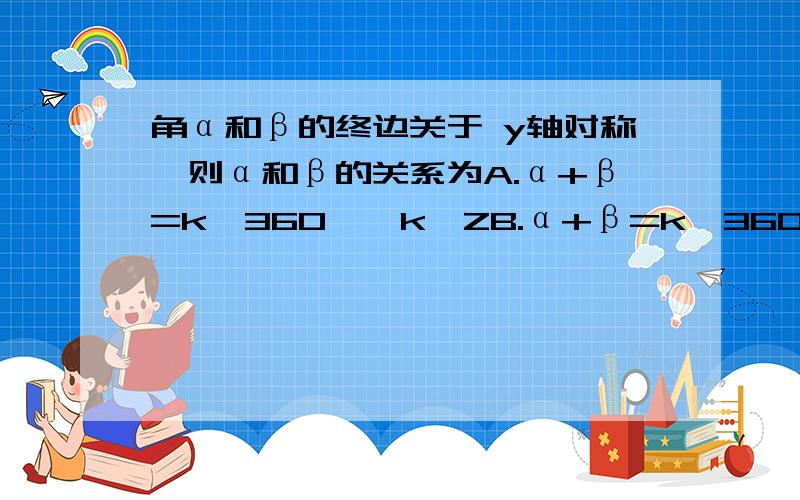 角α和β的终边关于 y轴对称,则α和β的关系为A.α+β=k*360°,k∈ZB.α+β=k*360°+180°,k∈Zc.α-β=k*360°+180°,k∈ZD.α-β=k*360°,k∈Z请说明理由,