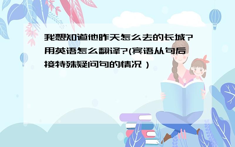 我想知道他昨天怎么去的长城?用英语怎么翻译?(宾语从句后接特殊疑问句的情况）