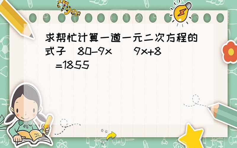 求帮忙计算一道一元二次方程的式子（80-9x）（9x+8）=1855