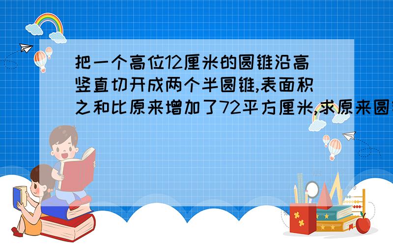 把一个高位12厘米的圆锥沿高竖直切开成两个半圆锥,表面积之和比原来增加了72平方厘米,求原来圆锥的体积