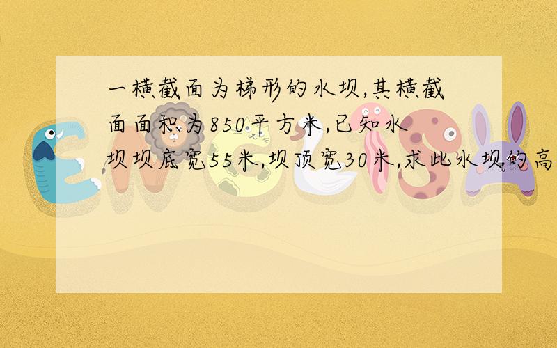 一横截面为梯形的水坝,其横截面面积为850平方米,已知水坝坝底宽55米,坝顶宽30米,求此水坝的高（请列出算式,并写做每一步做的原因）