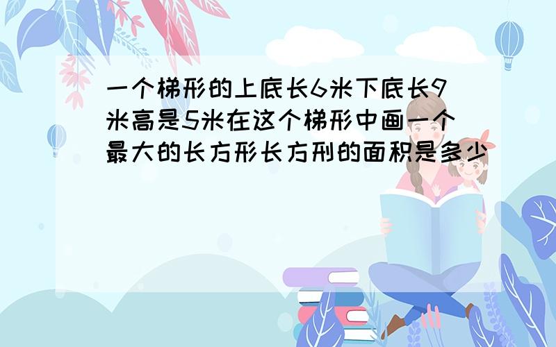 一个梯形的上底长6米下底长9米高是5米在这个梯形中画一个最大的长方形长方刑的面积是多少