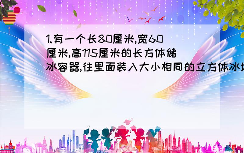 1.有一个长80厘米,宽60厘米,高115厘米的长方体储冰容器,往里面装入大小相同的立方体冰块,这个容器最少