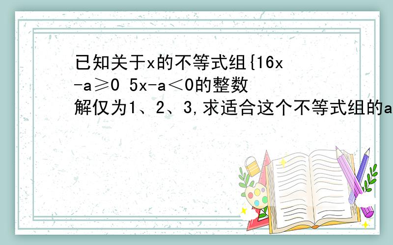 已知关于x的不等式组{16x-a≥0 5x-a＜0的整数解仅为1、2、3,求适合这个不等式组的a的取值范围