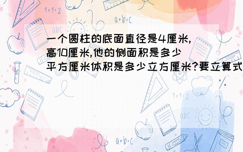 一个圆柱的底面直径是4厘米,高10厘米,他的侧面积是多少平方厘米体积是多少立方厘米?要立算式