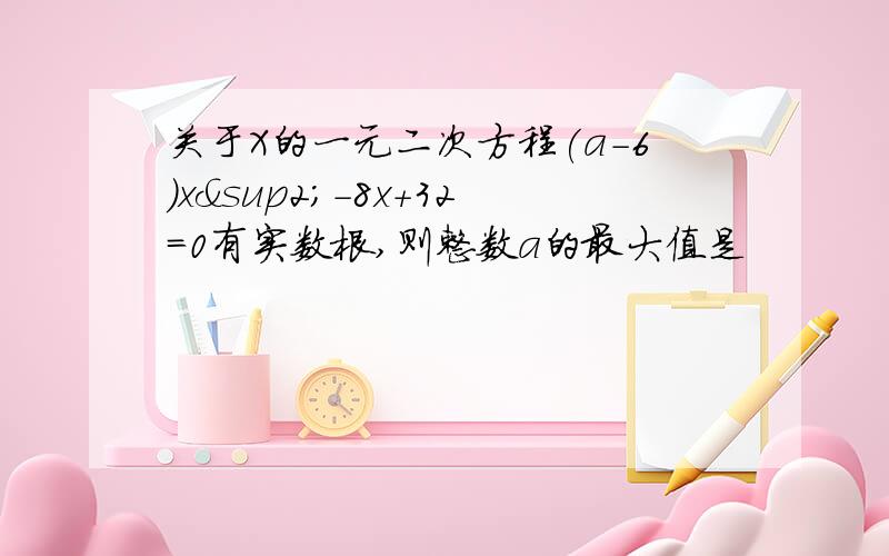 关于X的一元二次方程(a-6)x²-8x+32=0有实数根,则整数a的最大值是