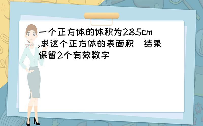 一个正方体的体积为285cm,求这个正方体的表面积（结果保留2个有效数字）