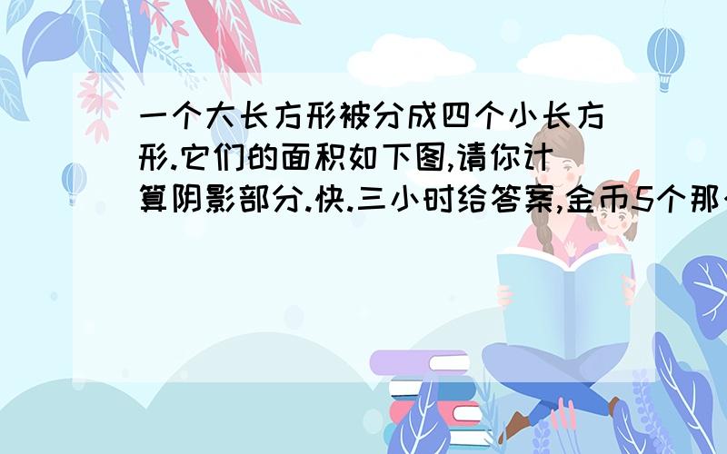 一个大长方形被分成四个小长方形.它们的面积如下图,请你计算阴影部分.快.三小时给答案,金币5个那个图看相同问题，不要假设，不要方程，要求多，