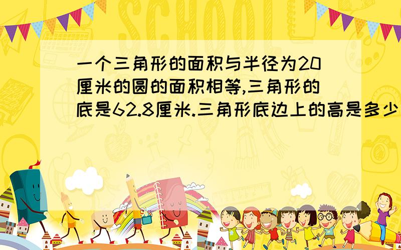 一个三角形的面积与半径为20厘米的圆的面积相等,三角形的底是62.8厘米.三角形底边上的高是多少厘米?用方程解