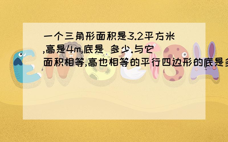 一个三角形面积是3.2平方米,高是4m,底是 多少.与它面积相等,高也相等的平行四边形的底是多少