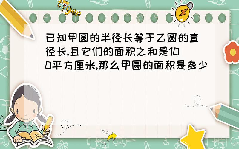 已知甲圆的半径长等于乙圆的直径长,且它们的面积之和是100平方厘米,那么甲圆的面积是多少