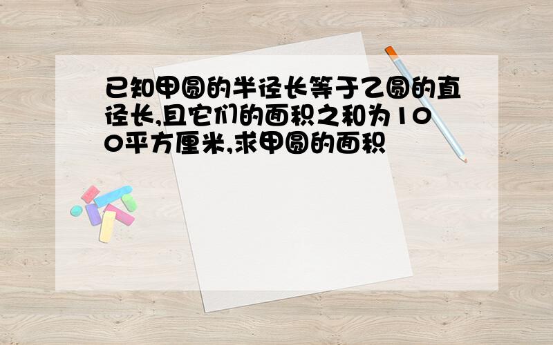 已知甲圆的半径长等于乙圆的直径长,且它们的面积之和为100平方厘米,求甲圆的面积