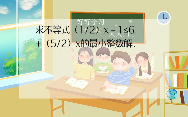 求不等式（1/2）x-1≤6+（5/2）x的最小整数解.