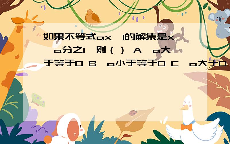 如果不等式ax＞1的解集是x＜a分之1,则（） A、a大于等于0 B、a小于等于0 C、a大于0 D、a小于0