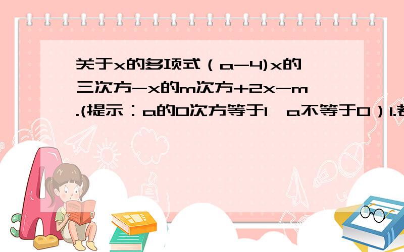 关于x的多项式（a-4)x的三次方-x的m次方+2x-m.(提示：a的0次方等于1,a不等于0）1.若它是一个二次三项式,求a和m2.若它是一个三次三项式,求a和m满足的条件