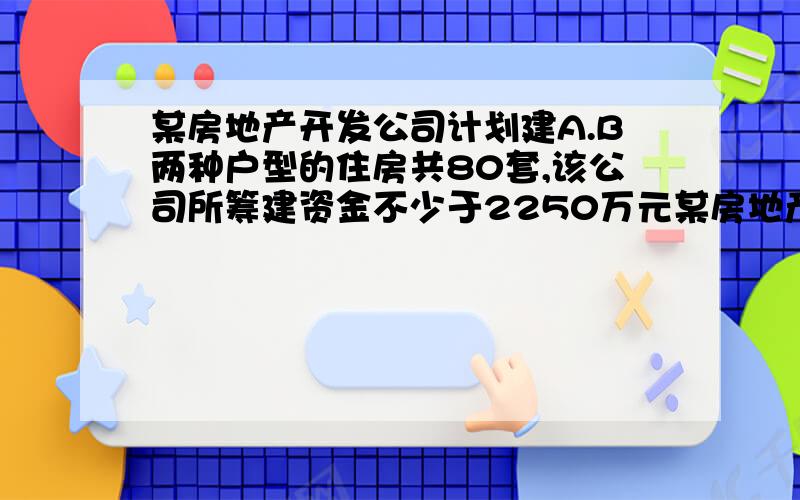 某房地产开发公司计划建A.B两种户型的住房共80套,该公司所筹建资金不少于2250万元某房地产开发公司计划建A.B两种户型的住房共80套,该公司所筹建资金不少于2250万元,但不超过2256万元,且所