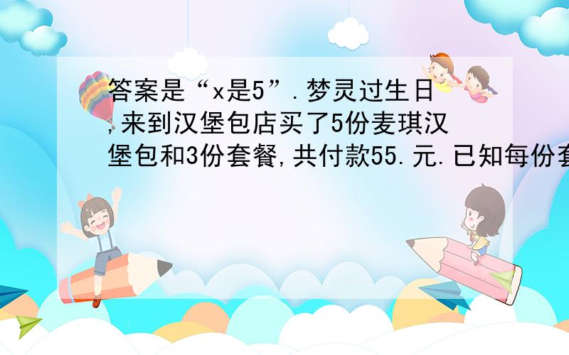 答案是“x是5”.梦灵过生日,来到汉堡包店买了5份麦琪汉堡包和3份套餐,共付款55.元.已知每份套餐比每份汉堡包贵6.5元,每份汉堡包的价格是多少?（列方程解答）