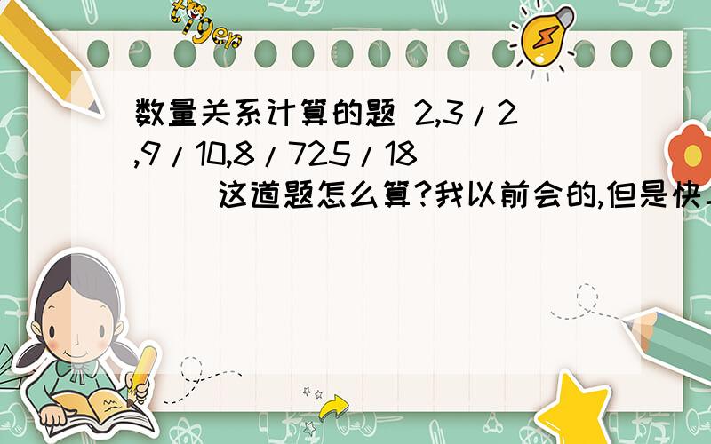 数量关系计算的题 2,3/2,9/10,8/725/18（ ）这道题怎么算?我以前会的,但是快二十年没做过这类型的题了