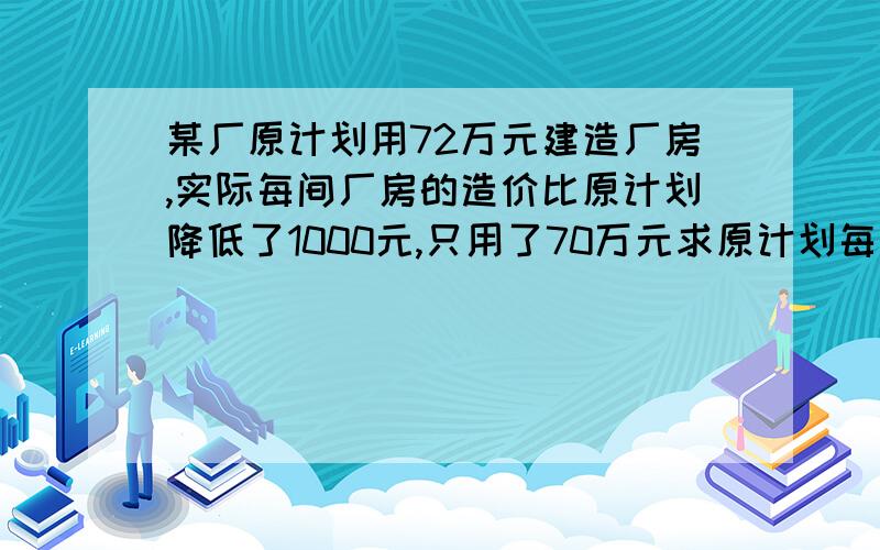 某厂原计划用72万元建造厂房,实际每间厂房的造价比原计划降低了1000元,只用了70万元求原计划每间厂房的造价?