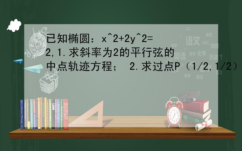 已知椭圆：x^2+2y^2=2,1.求斜率为2的平行弦的中点轨迹方程； 2.求过点P（1/2,1/2）.且被点P平分的弦的弦长.