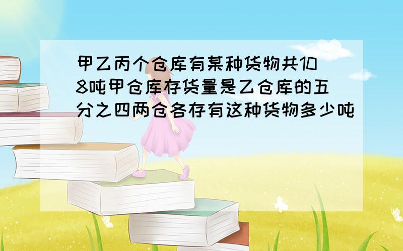 甲乙丙个仓库有某种货物共108吨甲仓库存货量是乙仓库的五分之四两仓各存有这种货物多少吨