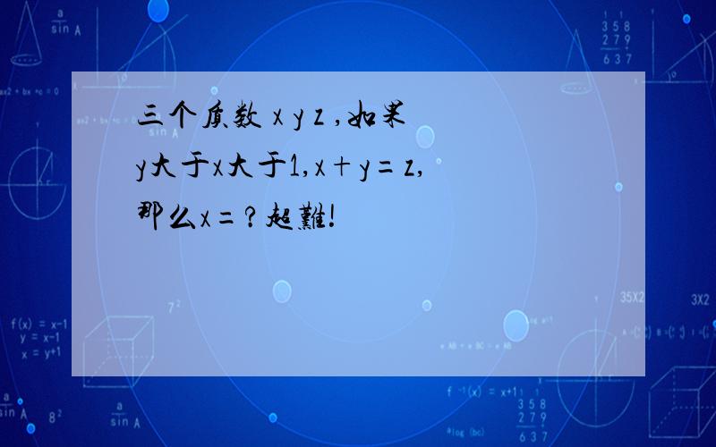 三个质数 x y z ,如果y大于x大于1,x+y=z,那么x=?超难!