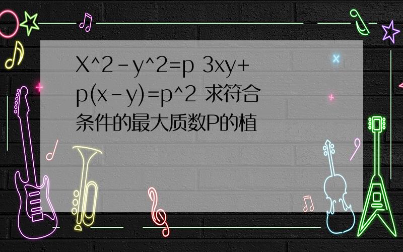 X^2-y^2=p 3xy+p(x-y)=p^2 求符合条件的最大质数P的植