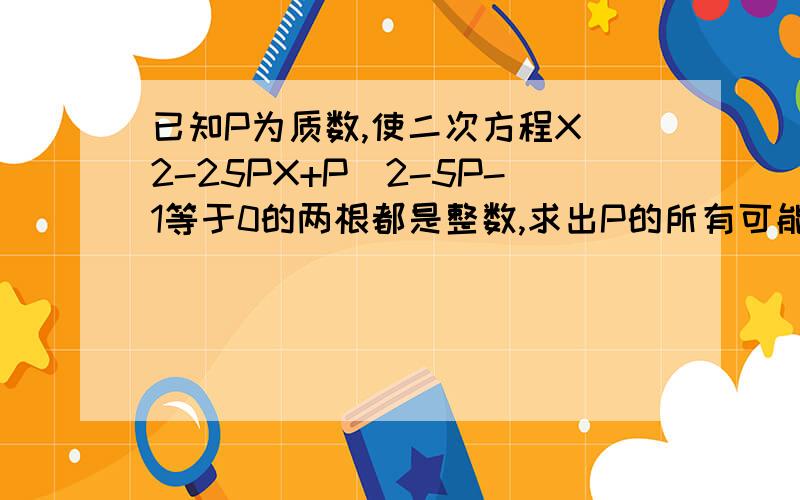 已知P为质数,使二次方程X^2-25PX+P^2-5P-1等于0的两根都是整数,求出P的所有可能值快