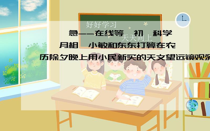 ■■■急--在线等【初一科学——月相】小敏和东东打算在农历除夕晚上用小民新买的天文望远镜观测月球上的环形山,他们能观测到吗?你对他们的观测有什么好的建议?