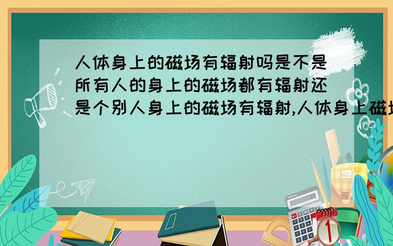 人体身上的磁场有辐射吗是不是所有人的身上的磁场都有辐射还是个别人身上的磁场有辐射,人体身上磁场的辐射对别人或本人是否有害