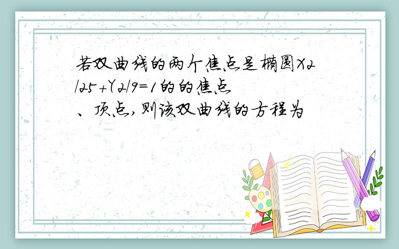 若双曲线的两个焦点是椭圆X2/25+Y2/9=1的的焦点、顶点,则该双曲线的方程为