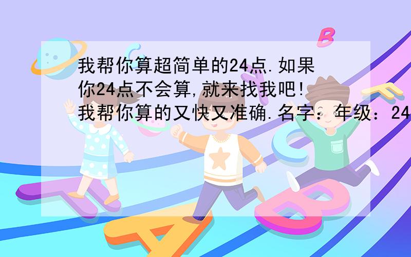 我帮你算超简单的24点.如果你24点不会算,就来找我吧!我帮你算的又快又准确.名字：年级：24点题目：