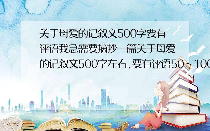 关于母爱的记叙文500字要有评语我急需要摘抄一篇关于母爱的记叙文500字左右,要有评语50~100字左右!☆☆☆☆☆我今天必须写好的!