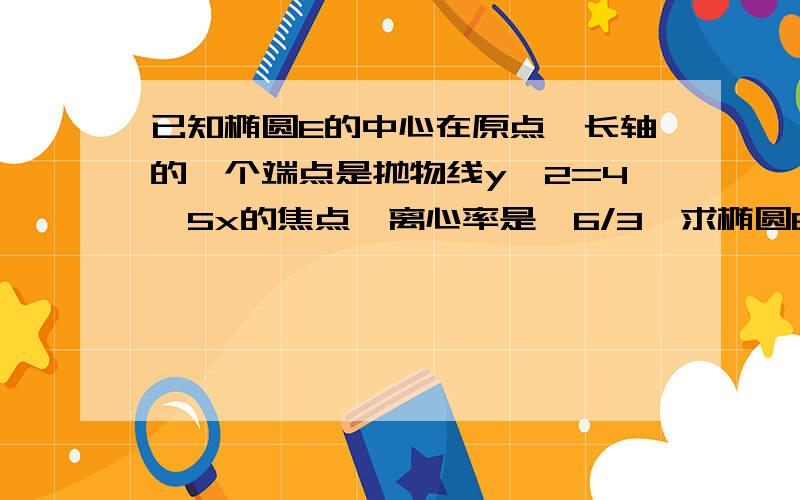 已知椭圆E的中心在原点,长轴的一个端点是抛物线y^2=4√5x的焦点,离心率是√6/3,求椭圆E的方程