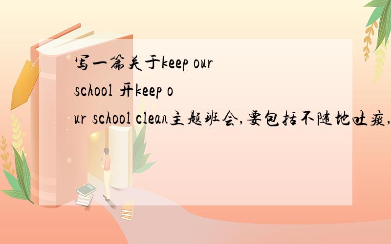 写一篇关于keep our school 开keep our school clean主题班会,要包括不随地吐痰,不乱扔垃圾,不在墙上乱涂乱画,每天保持教师清洁,