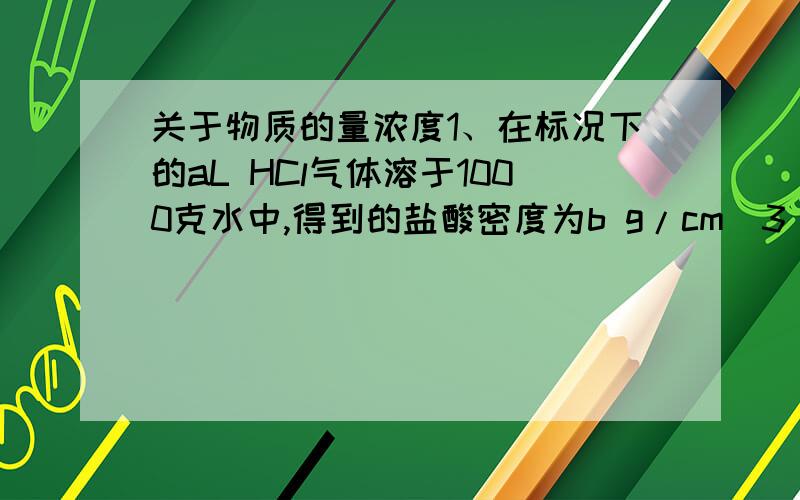 关于物质的量浓度1、在标况下的aL HCl气体溶于1000克水中,得到的盐酸密度为b g/cm^3 则该盐酸的物质的量浓度是?2、用V L 水配制浓度为amol/L的氨水,密度为ρ g/cm^3 需用氨气的标况下体积是多少