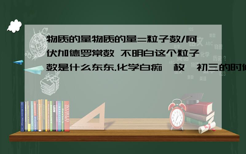 物质的量物质的量=粒子数/阿伏加德罗常数 不明白这个粒子数是什么东东.化学白痴一枚,初三的时候觉得化学太难自暴自弃什么都没学到,现在高一了化学根本没办法学.粒子数到底是什么东东