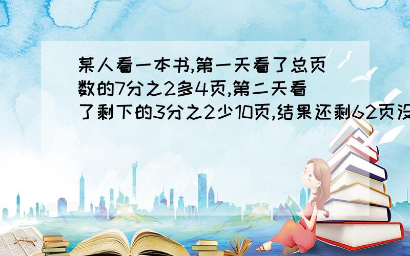 某人看一本书,第一天看了总页数的7分之2多4页,第二天看了剩下的3分之2少10页,结果还剩62页没有看,这本书共有多少页?从后面倒推很快.62-10＝52页 即第二天看完后剩下的3分之2还有3分之1为52