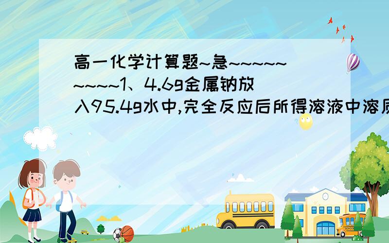 高一化学计算题~急~~~~~~~~~1、4.6g金属钠放入95.4g水中,完全反应后所得溶液中溶质的质量分数      .2、常温常压下,4.6g钠与足量水反应生成H2的数目是     .【求解答~要过程哒~ 谢谢>0<  ~~~~~~~~~第