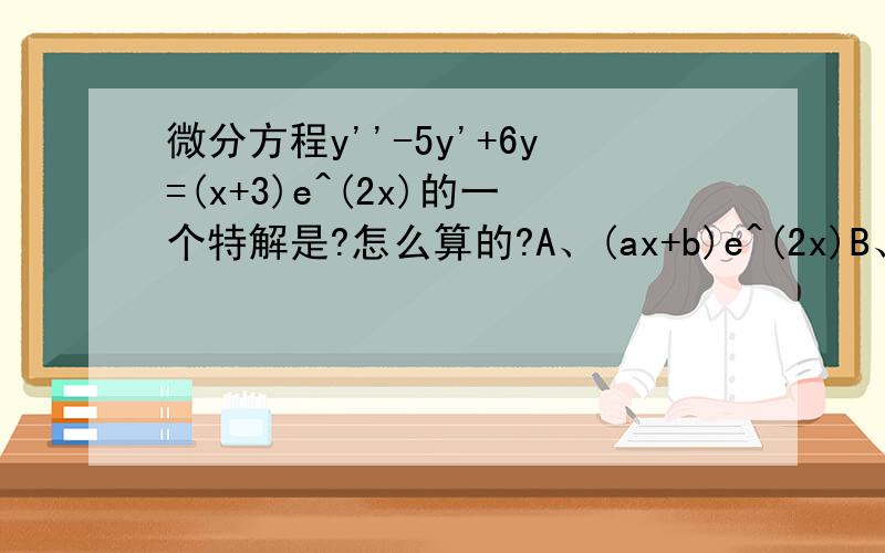 微分方程y''-5y'+6y=(x+3)e^(2x)的一个特解是?怎么算的?A、(ax+b)e^(2x)B、(ax+b)e^(3x)C、x(ax+b)e^(2x)D、x^2 (ax+b)e^(2x)