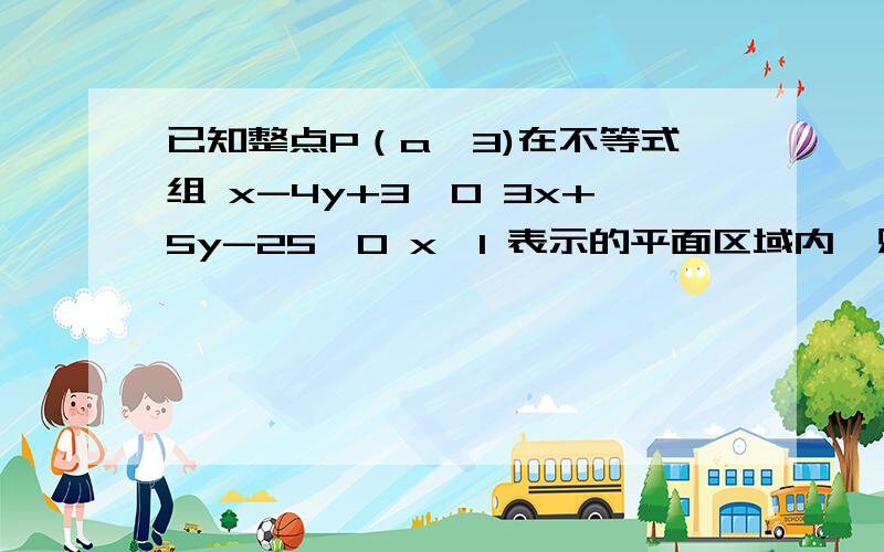 已知整点P（a,3)在不等式组 x-4y+3≤0 3x+5y-25≤0 x≥1 表示的平面区域内,则a为最好再加上图.