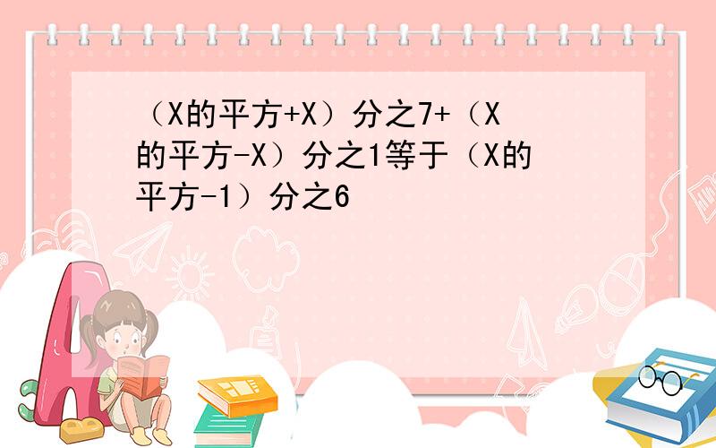 （X的平方+X）分之7+（X的平方-X）分之1等于（X的平方-1）分之6