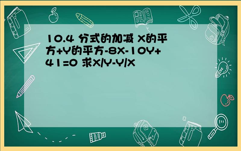 10.4 分式的加减 X的平方+Y的平方-8X-10Y+41=0 求X/Y-Y/X