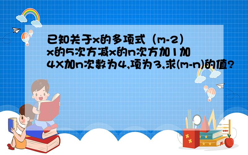 已知关于x的多项式（m-2）x的5次方减x的n次方加1加4X加n次数为4,项为3,求(m-n)的值?