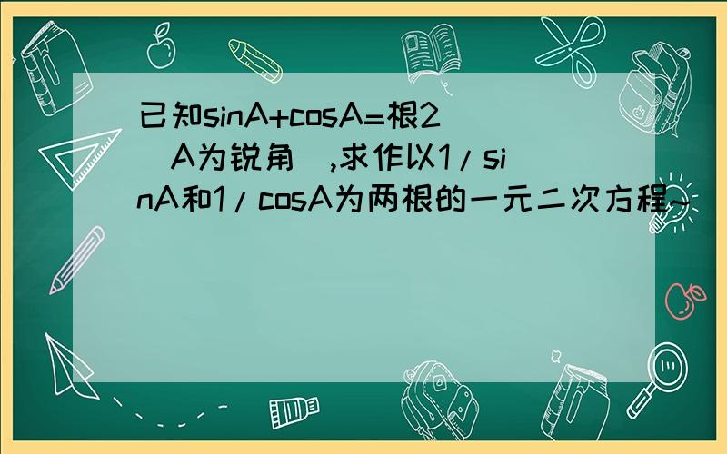 已知sinA+cosA=根2（A为锐角）,求作以1/sinA和1/cosA为两根的一元二次方程~