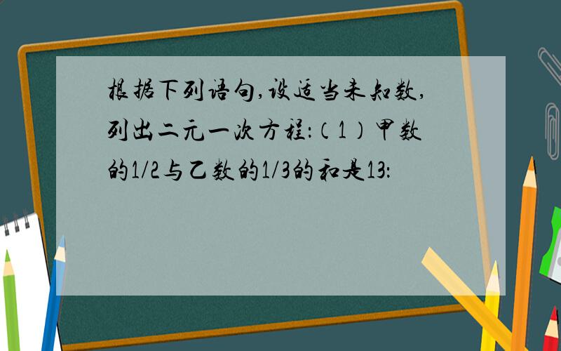 根据下列语句,设适当未知数,列出二元一次方程：（1）甲数的1/2与乙数的1/3的和是13：