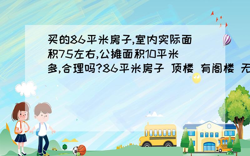 买的86平米房子,室内实际面积75左右,公摊面积10平米多,合理吗?86平米房子 顶楼 有阁楼 无电梯,但开放商说有楼梯间公摊面积,请问合理公摊面积是多啊?