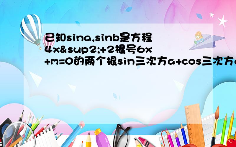 已知sina,sinb是方程4x²+2根号6x+m=0的两个根sin三次方a+cos三次方a的值是什么?