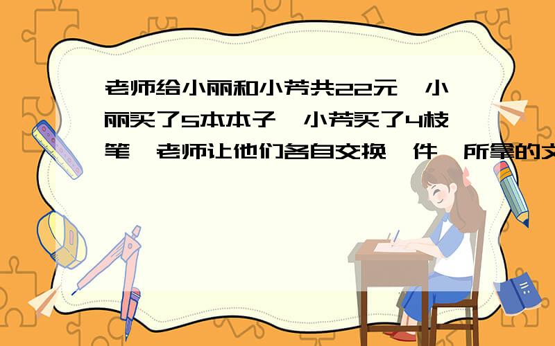 老师给小丽和小芳共22元,小丽买了5本本子,小芳买了4枝笔,老师让他们各自交换一件,所拿的文具价值相等吗,那么本子、笔的单价格是多少?